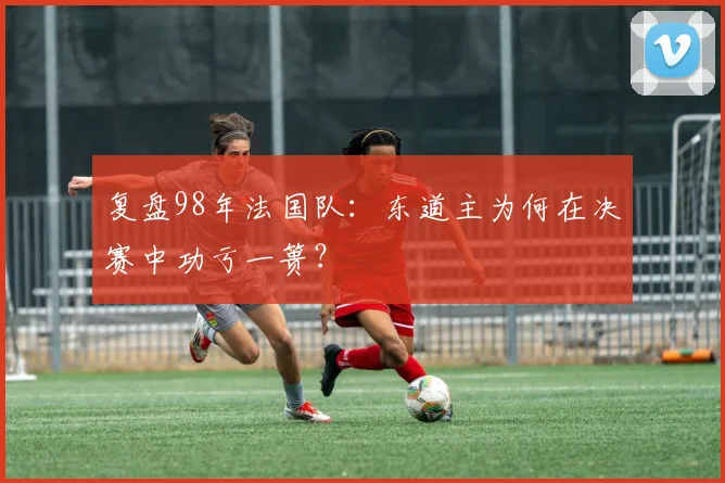 复盘98年法国队：东道主为何在决赛中功亏一篑？