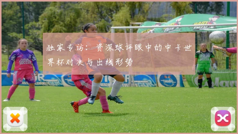 独家专访：资深球评眼中的中卡世界杯对决与出线形势